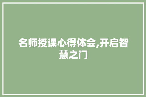名师授课心得体会,开启智慧之门，启迪人生之路_名师讲课心得体会