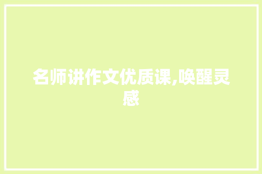 名师讲作文优质课,唤醒灵感，引领学生作文成长之旅_名师讲作文优质课教学