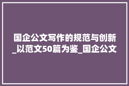 国企公文写作的规范与创新_以范文50篇为鉴_国企公文写作范文50篇大全