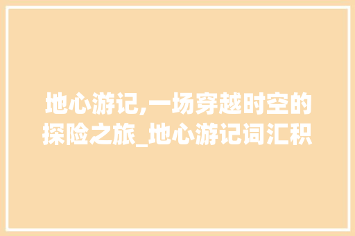 地心游记,一场穿越时空的探险之旅_地心游记词汇积累