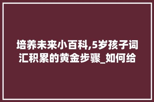 培养未来小百科,5岁孩子词汇积累的黄金步骤_如何给5岁孩子积累词汇