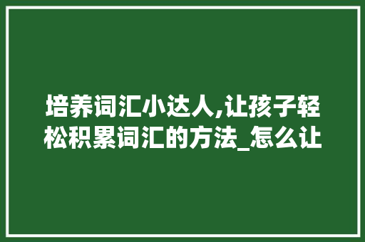 培养词汇小达人,让孩子轻松积累词汇的方法_怎么让孩子积累词汇