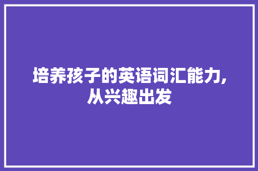 培养孩子的英语词汇能力,从兴趣出发，循序渐进_孩子怎么积累英语词汇