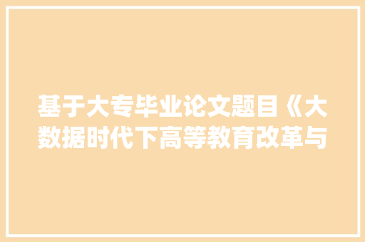 基于大专毕业论文题目《大数据时代下高等教育改革与创新研究》的论文写作讨论_大专毕业论文题目怎么定