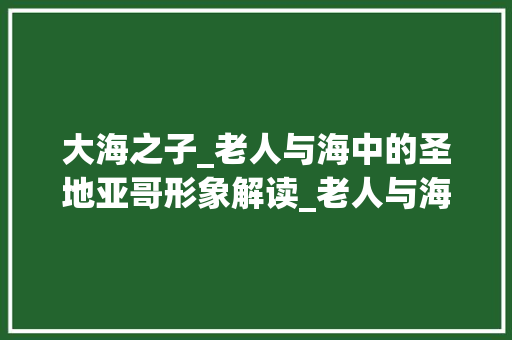 大海之子_老人与海中的圣地亚哥形象解读_老人与海老人的外貌描写100字