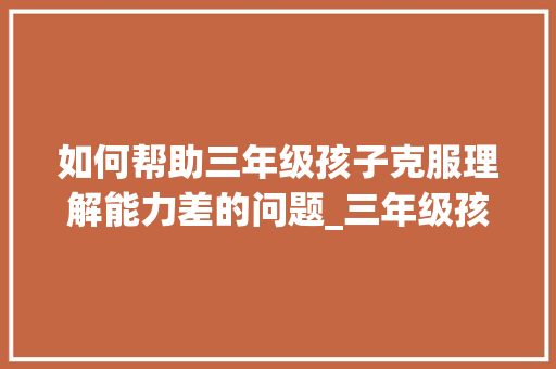 如何帮助三年级孩子克服理解能力差的问题_三年级孩子理解能力差怎么办