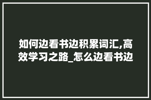 如何边看书边积累词汇,高效学习之路_怎么边看书边积累词汇