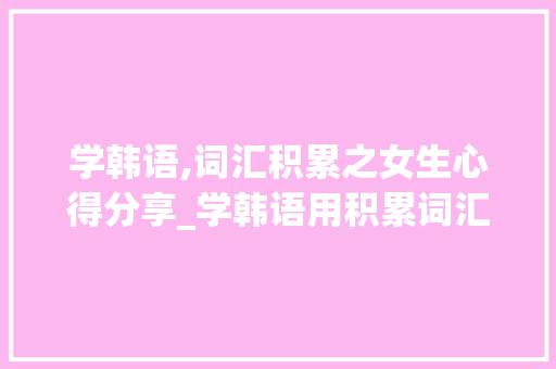 学韩语,词汇积累之女生心得分享_学韩语用积累词汇吗女生