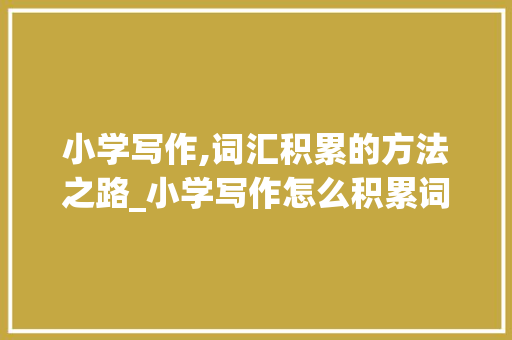 小学写作,词汇积累的方法之路_小学写作怎么积累词汇