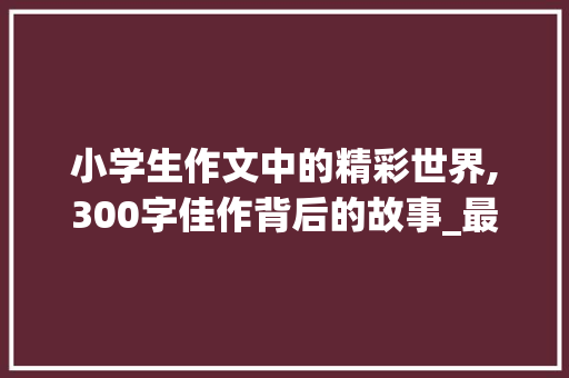 小学生作文中的精彩世界,300字佳作背后的故事_最新小学生300字优秀作文大全