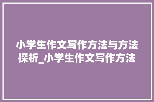 小学生作文写作方法与方法探析_小学生作文写作方法与方法的书