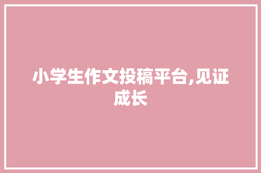 小学生作文投稿平台,见证成长，收获证书的喜悦之旅_小学生作文投稿平台有证书