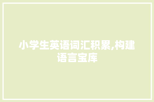 小学生英语词汇积累,构建语言宝库，助力未来沟通_小学生词汇积累大全英语