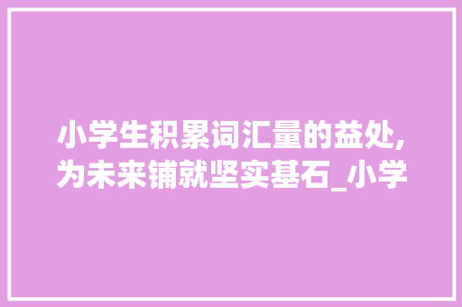 小学生积累词汇量的益处,为未来铺就坚实基石_小学生积累词汇量的好处