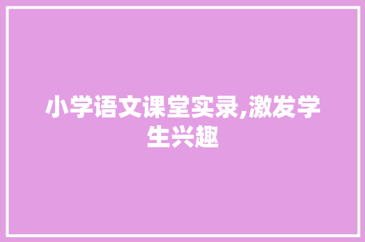 小学语文课堂实录,激发学生兴趣，提升语文素养_课堂实录例子小学语文免费