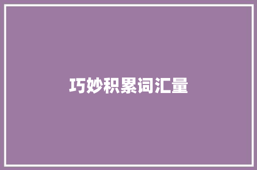 巧妙积累词汇量，提升语言表达能力_汇词与词汇量的有效积累之路_怎么积累汇词量和词汇量