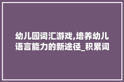 幼儿园词汇游戏,培养幼儿语言能力的新途径_积累词汇游戏幼儿园