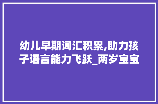 幼儿早期词汇积累,助力孩子语言能力飞跃_两岁宝宝怎么积累词汇