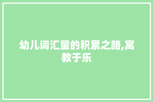 幼儿词汇量的积累之路,寓教于乐，润物无声_怎样积累小孩子的词汇量