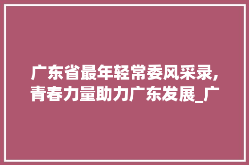 广东省最年轻常委风采录,青春力量助力广东发展_广东省最年轻的常委