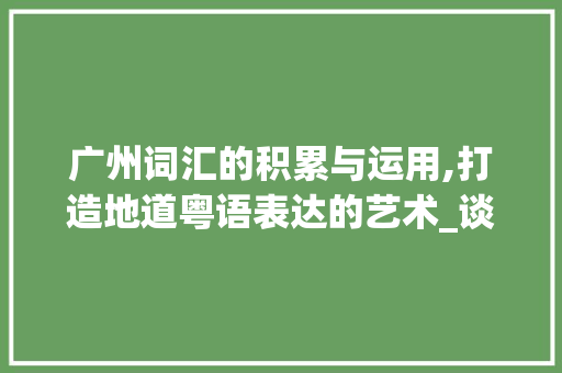 广州词汇的积累与运用,打造地道粤语表达的艺术_谈谈如何积累广州词汇