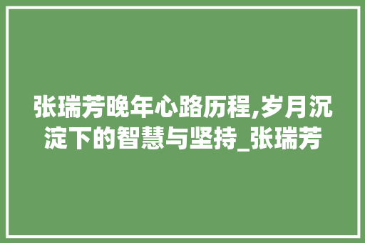 张瑞芳晚年心路历程,岁月沉淀下的智慧与坚持_张瑞芳晚年