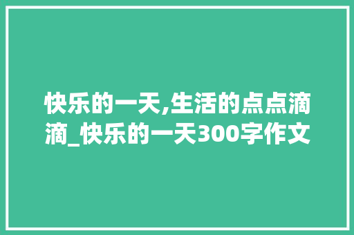 快乐的一天,生活的点点滴滴_快乐的一天300字作文