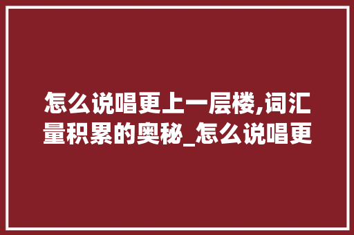 怎么说唱更上一层楼,词汇量积累的奥秘_怎么说唱更好积累词汇量