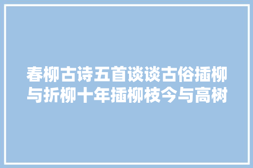 春柳古诗五首谈谈古俗插柳与折柳十年插柳枝今与高树齐