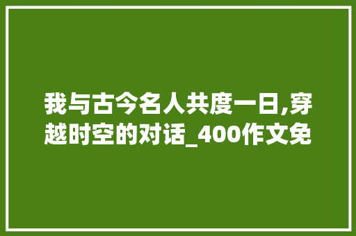 我与古今名人共度一日,穿越时空的对话_400作文免费可抄我和谁过一天