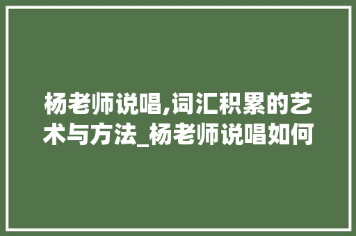 杨老师说唱,词汇积累的艺术与方法_杨老师说唱如何积累词汇