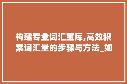 构建专业词汇宝库,高效积累词汇量的步骤与方法_如何积累专业词汇量