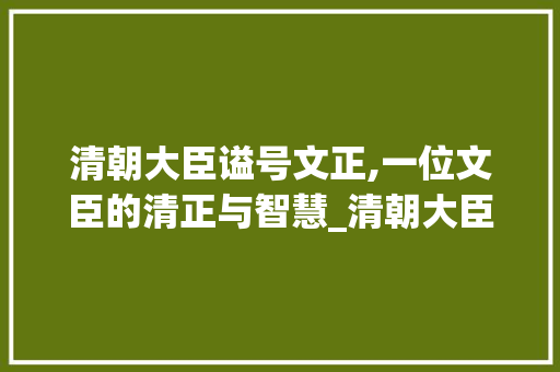 清朝大臣谥号文正,一位文臣的清正与智慧_清朝大臣谥号文正