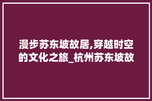 漫步苏东坡故居,穿越时空的文化之旅_杭州苏东坡故居