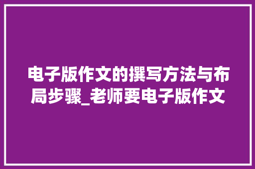 电子版作文的撰写方法与布局步骤_老师要电子版作文怎么弄