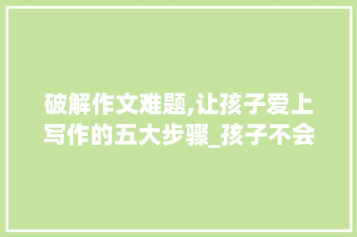 破解作文难题,让孩子爱上写作的五大步骤_孩子不会写作文怎么办呀