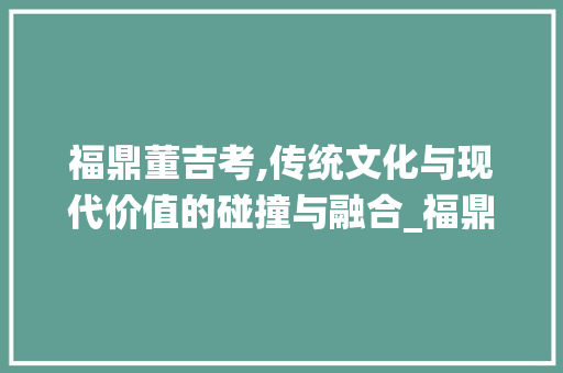 福鼎董吉考,传统文化与现代价值的碰撞与融合_福鼎董吉考