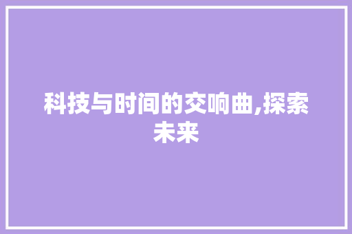 科技与时间的交响曲,探索未来，拥抱变革_科技与时间作文800字