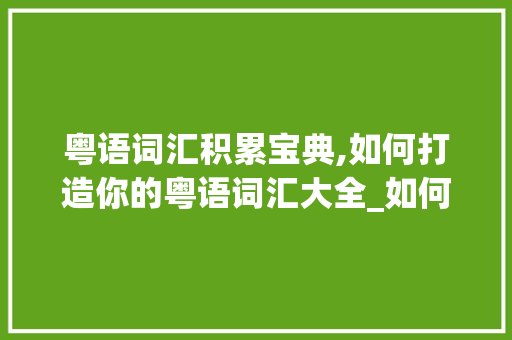 粤语词汇积累宝典,如何打造你的粤语词汇大全_如何积累粤语词汇大全