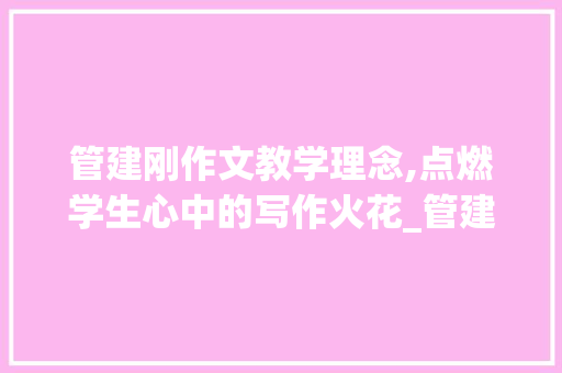 管建刚作文教学理念,点燃学生心中的写作火花_管建刚作文教学理念