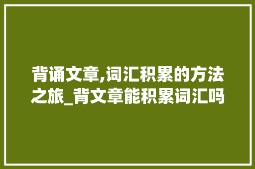 背诵文章,词汇积累的方法之旅_背文章能积累词汇吗