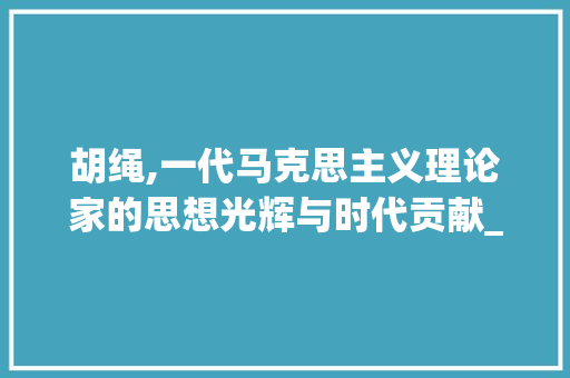 胡绳,一代马克思主义理论家的思想光辉与时代贡献_对胡绳的介绍