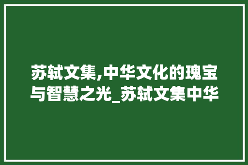 苏轼文集,中华文化的瑰宝与智慧之光_苏轼文集中华书局