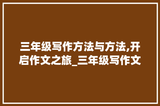 三年级写作方法与方法,开启作文之旅_三年级写作文的方法和方法的教案