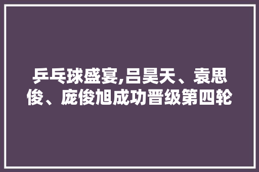 乒乓球盛宴,吕昊天、袁思俊、庞俊旭成功晋级第四轮，点燃激情之战！