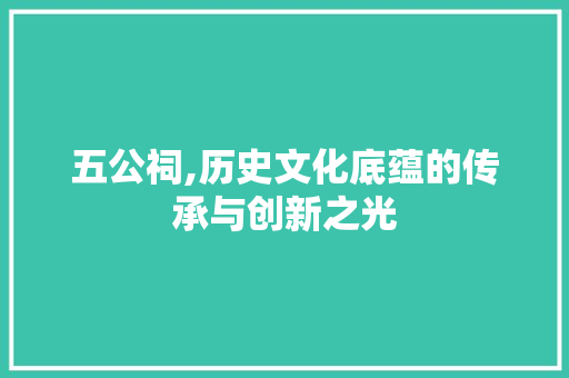 五公祠,历史文化底蕴的传承与创新之光