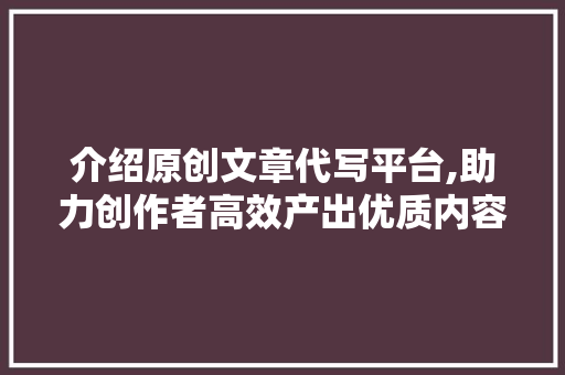 介绍原创文章代写平台,助力创作者高效产出优质内容