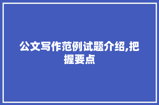 公文写作范例试题介绍,把握要点，提升公文写作水平