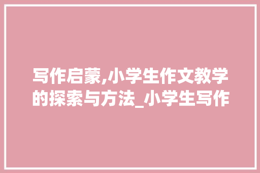 写作启蒙,小学生作文教学的探索与方法_小学生写作文教学