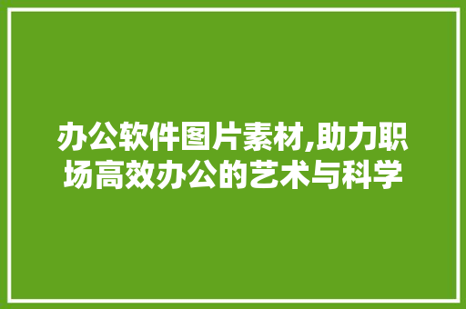 办公软件图片素材,助力职场高效办公的艺术与科学